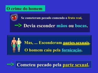 O homem caiu pelaO homem caiu pela fornicaçãofornicação..
Se cometeram pecado comendo o fruto realfruto real,
Devia esconder mãosmãos ou bocasbocas.
Mas, ... Esconderam partes sexuaispartes sexuais.
Cometeu pecado pela parte sexualparte sexual.
O crime do homem
 