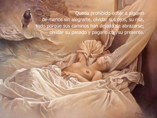 Queda prohibido echar a alguien de menos sin alegrarte, olvidar sus ojos, su risa, todo porque sus caminos han dejado de abrazarse; olvidar su pasado y pagarlo con su presente.