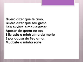 Quero dizer que te amo,
Quero dizer que sou grato
Pois ouviste o meu clamor,
Apesar de quem eu sou
E livraste a minh'alma da morte
E por causa do Teu amor,
Mudaste a minha sorte
 