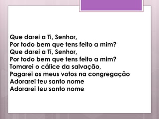 Que darei a Ti, Senhor,
Por todo bem que tens feito a mim?
Que darei a Ti, Senhor,
Por todo bem que tens feito a mim?
Tomarei o cálice da salvação,
Pagarei os meus votos na congregação
Adorarei teu santo nome
Adorarei teu santo nome
 