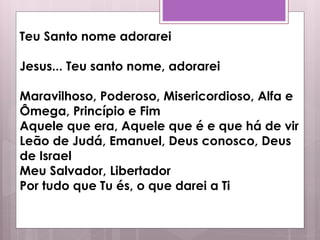Teu Santo nome adorarei
Jesus... Teu santo nome, adorarei
Maravilhoso, Poderoso, Misericordioso, Alfa e
Ômega, Princípio e Fim
Aquele que era, Aquele que é e que há de vir
Leão de Judá, Emanuel, Deus conosco, Deus
de Israel
Meu Salvador, Libertador
Por tudo que Tu és, o que darei a Ti
 
