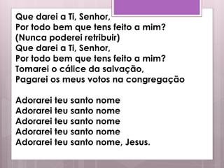 Que darei a Ti, Senhor,
Por todo bem que tens feito a mim?
(Nunca poderei retribuir)
Que darei a Ti, Senhor,
Por todo bem que tens feito a mim?
Tomarei o cálice da salvação,
Pagarei os meus votos na congregação
Adorarei teu santo nome
Adorarei teu santo nome
Adorarei teu santo nome
Adorarei teu santo nome
Adorarei teu santo nome, Jesus.
 