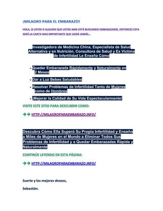 Investigadora de Medicina China, Especialista de Salud
  Alternativa y en Nutrición, Consultora de Salud y Ex Víctima
                 de Infertilidad Le Enseña Cómo


   •   Quedar Embarazada Rápidamente y Naturalmente en
        2 Meses
   •   Dar a Luz Bebes Saludables
   •   Resolver Problemas de Infertilidad Tanto de Mujeres
        como de Hombres
   •   ¡Mejorar la Calidad de Su Vida Espectacularmente!




Descubra Cómo Ella Superó Su Propia Infertilidad y Enseño
a Miles de Mujeres en el Mundo a Eliminar Todos Sus
Problemas de Infertilidad y a Quedar Embarazadas Rápida y
Naturalmente
 