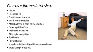 Causas e fatores intrínsicos:
• Idade
• Imobilidade
• Quedas precedentes
• Equilíbrio diminuído
• Marcha lenta e com passos curtos
• Baixa aptidão física
• Fraqueza muscular
• Alterações cognitivas
• Parkinson
• Polifarmacia
• Uso de sedativos, hipnóticos e ansioliticos
• Visão comprometida.
 