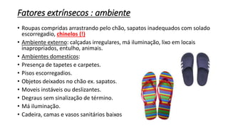 Fatores extrínsecos : ambiente
• Roupas compridas arrastrando pelo chão, sapatos inadequados com solado
escorregadio, chinelos (!)
• Ambiente externo: calçadas irregulares, má iluminação, lixo em locais
inapropriados, entulho, animais.
• Ambientes domesticos:
• Presença de tapetes e carpetes.
• Pisos escorregadios.
• Objetos deixados no chão ex. sapatos.
• Moveis instáveis ou deslizantes.
• Degraus sem sinalização de término.
• Má iluminação.
• Cadeira, camas e vasos sanitários baixos
 