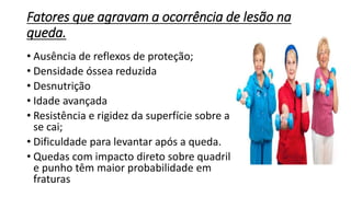 Fatores que agravam a ocorrência de lesão na
queda.
• Ausência de reflexos de proteção;
• Densidade óssea reduzida
• Desnutrição
• Idade avançada
• Resistência e rigidez da superfície sobre a
se cai;
• Dificuldade para levantar após a queda.
• Quedas com impacto direto sobre quadril
e punho têm maior probabilidade em
fraturas
 