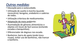 Outras medidas:
• Educação para o autocuidado.
• Utilização de auxilio à marcha (quando
necessário): bengalas, andadores e cadeiras
de rodas.
• Utilização criteriosa de medicamentos.
• Adaptação do meio ambiente:
• Acomodação de gêneros alimentícios o
objetos em locais de facil acesso (evitando
escadas e banquinhos).
• Diferenciador de degraus nas escada.
• Banheiros: barra de apoio (onde troca
roupa), evitar uso de banheiras, não trancar
o banheiro.
 
