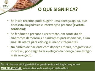 O QUE SIGNIFICA?
• Se início recente, pode sugerir uma doença aguda, que
necessita diagnóstico e intervenção precoce (evento-
sentinela);
• Se fenômeno precoce e recorrente, em contexto de
síndromes demenciais e síndromes parkinsonianas, é um
sinal de alerta para etiologias menos freqüentes;
• No âmbito de paciente com doença crônica, progressiva e
incurável, pode significar evolução da doença para estágio
mais avançado.
Se não houver etiologia definida, geralmente a etiologia da queda é
MULTIFATORIAL, necessitando de avaliação sistemática.
 
