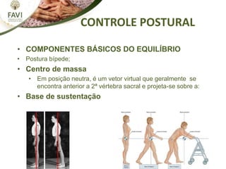 CONTROLE POSTURAL
• COMPONENTES BÁSICOS DO EQUILÍBRIO
• Postura bípede;
• Centro de massa
• Em posição neutra, é um vetor virtual que geralmente se
encontra anterior a 2ª vértebra sacral e projeta-se sobre a:
• Base de sustentação
 