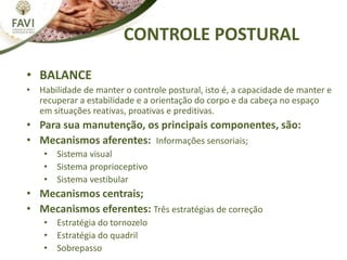 CONTROLE POSTURAL
• BALANCE
• Habilidade de manter o controle postural, isto é, a capacidade de manter e
recuperar a estabilidade e a orientação do corpo e da cabeça no espaço
em situações reativas, proativas e preditivas.
• Para sua manutenção, os principais componentes, são:
• Mecanismos aferentes: Informações sensoriais;
• Sistema visual
• Sistema proprioceptivo
• Sistema vestibular
• Mecanismos centrais;
• Mecanismos eferentes: Três estratégias de correção
• Estratégia do tornozelo
• Estratégia do quadril
• Sobrepasso
 