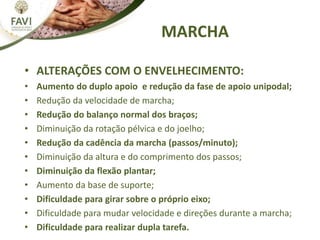 MARCHA
• ALTERAÇÕES COM O ENVELHECIMENTO:
• Aumento do duplo apoio e redução da fase de apoio unipodal;
• Redução da velocidade de marcha;
• Redução do balanço normal dos braços;
• Diminuição da rotação pélvica e do joelho;
• Redução da cadência da marcha (passos/minuto);
• Diminuição da altura e do comprimento dos passos;
• Diminuição da flexão plantar;
• Aumento da base de suporte;
• Dificuldade para girar sobre o próprio eixo;
• Dificuldade para mudar velocidade e direções durante a marcha;
• Dificuldade para realizar dupla tarefa.
 