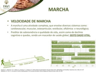 MARCHA
• VELOCIDADE DE MARCHA
• A marcha é uma atividade complexa, que envolve diversos sistemas como:
cardiovascular, muscular, osteoarticular, vestibular, oftálmico e neurológico;
• Preditor de sobrevivência e qualidade de vida, assim como de declínio
cognitivo e quedas, sendo um macardor de saúde global, SEXTO DADO VITAL.
Karpman, C., LeBrasseur, N. K., DePew, Z. S., Novotny, P. J., & Benzo, R. P. (2013). Measuring Gait Speed in the Out-Patient Clinic: Methodology and Feasibility. Respiratory Care, 59(4), 531–537
Middleton, A., Fritz, S. L., & Lusardi, M. (2015). Walking Speed: The Functional Vital Sign. Journal of Aging and Physical Activity, 23(2), 314–322.
 