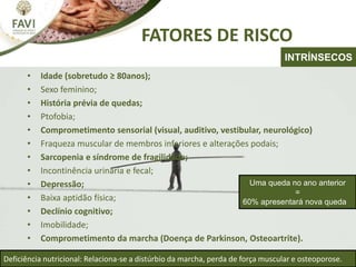 FATORES DE RISCO
• Idade (sobretudo ≥ 80anos);
• Sexo feminino;
• História prévia de quedas;
• Ptofobia;
• Comprometimento sensorial (visual, auditivo, vestibular, neurológico)
• Fraqueza muscular de membros inferiores e alterações podais;
• Sarcopenia e síndrome de fragilidade;
• Incontinência urinária e fecal;
• Depressão;
• Baixa aptidão física;
• Declínio cognitivo;
• Imobilidade;
• Comprometimento da marcha (Doença de Parkinson, Osteoartrite).
Deficiência nutricional: Relaciona-se a distúrbio da marcha, perda de força muscular e osteoporose.
INTRÍNSECOS
Uma queda no ano anterior
=
60% apresentará nova queda
 
