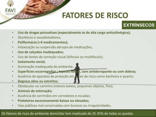 FATORES DE RISCO
• Uso de drogas psicoativas (especialmente as de alta carga anticolinérgica);
• Diuréticos e vasodilatadores;
• Polifarmácia (>4 medicamentos);
• Intoxicação ou suspensão abrupta de medicações;
• Uso de calçados inadequados;
• Uso de lentes de correção visual (bifocais ou multifocais);
• Isolamento social;
• Iluminação inadequada do ambiente;
• Superfícies escorregadias ; tapetes soltos, sem antiderrapante ou com dobras;
• Ausência de aparatos de proteção em locais de risco como banheiro e quarto;
• Degraus altos ou estreitos;
• Obstáculos no caminho (móveis baixos, pequenos objetos, fios);
• Animais de estimação;
• Ausência de corrimãos em corredores e escadas;
• Prateleiras excessivamente baixas ou elevadas;
• Vias públicas mal conservadas com buracos ou irregularidades.
Os fatores de risco do ambiente domiciliar tem implicado de 25-35% de todas as quedas.
EXTRÍNSECOS
 