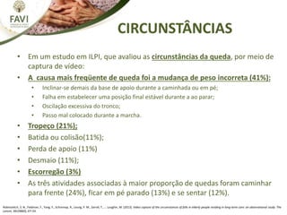 CIRCUNSTÂNCIAS
• Em um estudo em ILPI, que avaliou as circunstâncias da queda, por meio de
captura de vídeo:
• A causa mais freqüente de queda foi a mudança de peso incorreta (41%):
• Inclinar-se demais da base de apoio durante a caminhada ou em pé;
• Falha em estabelecer uma posição final estável durante a ao parar;
• Oscilação excessiva do tronco;
• Passo mal colocado durante a marcha.
• Tropeço (21%);
• Batida ou colisão(11%);
• Perda de apoio (11%)
• Desmaio (11%);
• Escorregão (3%)
• As três atividades associadas à maior proporção de quedas foram caminhar
para frente (24%), ficar em pé parado (13%) e se sentar (12%).
Robinovitch, S. N., Feldman, F., Yang, Y., Schonnop, R., Leung, P. M., Sarraf, T., … Loughin, M. (2013). Video capture of the circumstances of falls in elderly people residing in long-term care: an observational study. The
Lancet, 381(9860), 47–54.
 