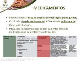 MEDICAMENTOS
American Geriatrics Society 2019 Updated AGS Beers Criteria® for Potentially Inappropriate Medication
Use in Older Adults. Journal of the American Geriatrics Society.
• Podem aumentar risco de quedas e complicações pelas quedas;
• Qualidade (tipo de medicamento) x Quantidade (polifarmácia);
• Carga anticolinérgica;
• Interações medicamentosas podem aumentar efeito de
medicações que aumentam risco de quedas.
 