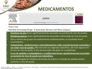MEDICAMENTOS
• Diuréticos de alça foram significativamente associados ao aumento do risco de quedas;
• Betabloqueadores foram significativamente associados à diminuição do risco de queda.
• Para a maioria dos grupos de medicamentos cardiovasculares, os resultados foram
inconsistentes.
• Antipsicóticos, antidepressivos e benzodiazepínicos estão consistentemente associados a
um maior risco de quedas. Não está claro se subgrupos específicos, são mais seguros em
termos de risco de queda. O viés de prescrição não pôde ser contabilizado
• O uso de opióides e antiepilépticos e a polifarmácia foram significativamente associados
ao aumento do risco de queda nas metanálises.
• O uso prolongado de inibidores da bomba de prótons e iniciação de opióides podem
aumentar o risco de queda.
De Vries, M., Seppala, L. J., Daams, J. G., van de Glind, E. M. M., Masud, T., van der Velde, N., … van der Velde, N. (2018). Fall-Risk-Increasing Drugs: A Systematic Review and Meta-AnalysisJournal of the American
Medical Directors Association, 19(4), 371.e1–371.e9.
 