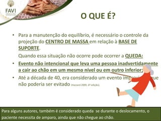 O QUE É?
• Para a manutenção do equilíbrio, é necessário o controle da
projeção do CENTRO DE MASSA em relação à BASE DE
SUPORTE.
Quando essa situação não ocorre pode ocorrer a QUEDA:
• Evento não intencional que leva uma pessoa inadvertidamente
a cair ao chão em um mesmo nível ou em outro inferior;
• Até a década de 40, era considerado um evento imprevisível que
não poderia ser evitado (Hazzard 2009, 6ª edição);
Para alguns autores, também é considerado queda se durante o deslocamento, o
paciente necessita de amparo, ainda que não chegue ao chão.
 