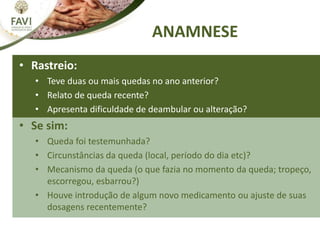 ANAMNESE
• Rastreio:
• Teve duas ou mais quedas no ano anterior?
• Relato de queda recente?
• Apresenta dificuldade de deambular ou alteração? do equilíbrio.
• Se sim:
• Queda foi testemunhada?
• Circunstâncias da queda (local, período do dia etc)?
• Mecanismo da queda (o que fazia no momento da queda; tropeço,
escorregou, esbarrou?)
• Houve introdução de algum novo medicamento ou ajuste de suas
dosagens recentemente?
 