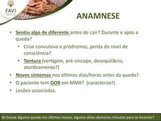 ANAMNESE
• Sentiu algo de diferente antes de cair? Durante e após a
queda?
• Crise convulsiva e pródromos, perda do nível de
consciência?
• Tontura (vertigem, pré-síncope, desequilíbrio,
atordoamento?)
• Novos sintomas nos últimos dias/horas antes da queda?
• O paciente tem DOR em MMII? (caracterize!)
• Lesões associadas.
Se houve alguma queda nos últimos meses, alguma delas demorou minutos para se levantar?
 