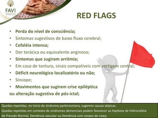RED FLAGS
• Perda do nível de consciência;
• Sintomas sugestivos de baixo fluxo cerebral;
• Cefaléia intensa;
• Dor torácica ou equivalente anginoso;
• Sintomas que sugiram arritmia;
• Em caso de tontura, sinais compatíveis com vertigem central;
• Déficit neurológico localizatório ou não;
• Síncope;
• Movimentos que sugiram crise epiléptica
ou alteração sugestiva de pós-ictal;
Quedas repetidas, no início de síndrome parkinsoniana, sugerem causas atípicas.
Quedas repetidas em contexto de síndromes demenciais podem favorecer as hipótese de Hidrocefalia
de Pressão Normal, Demência vascular ou Demência com corpos de Lewy;
 