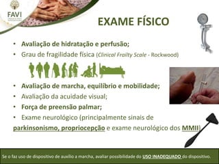 EXAME FÍSICO
Se o faz uso de dispositivo de auxílio a marcha, avaliar possibilidade do USO INADEQUADO do dispositivo.
• Avaliação de hidratação e perfusão;
• Grau de fragilidade física (Clinical Frailty Scale - Rockwood)
• Avaliação de marcha, equilíbrio e mobilidade;
• Avaliação da acuidade visual;
• Força de preensão palmar;
• Exame neurológico (principalmente sinais de
parkinsonismo, propriocepção e exame neurológico dos MMII)
 