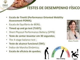 TESTES DE DESEMPENHO FÍSICO
• Escala de Tinetti (Performance Oriented Mobility
Assessment-POMA);
• Escala de Equilíbrio de BERG;
• Timed up and go test (TUGT);
• Short Physical Performance Battery (SPPB)
• Teste de sentar-levantar em 30 segundos;
• The 4-stage balance test ;
• Teste de alcance funcional (TAF);
• Índice de Marcha Dinâmica;
• Escala de eficácia de quedas;
Mary Tinetti
 