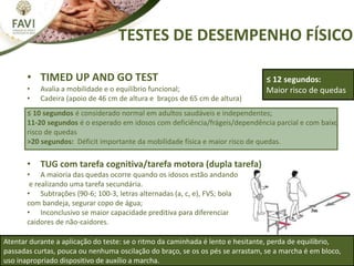 TESTES DE DESEMPENHO FÍSICO
≤ 12 segundos:
Maior risco de quedas
Atentar durante a aplicação do teste: se o ritmo da caminhada é lento e hesitante, perda de equilíbrio,
passadas curtas, pouca ou nenhuma oscilação do braço, se os os pés se arrastam, se a marcha é em bloco,
uso inapropriado dispositivo de auxílio a marcha.
• TIMED UP AND GO TEST
• Avalia a mobilidade e o equilíbrio funcional;
• Cadeira (apoio de 46 cm de altura e braços de 65 cm de altura)
≤ 10 segundos é considerado normal em adultos saudáveis e independentes;
11-20 segundos é o esperado em idosos com deficiência/frágeis/dependência parcial e com baixo
risco de quedas
>20 segundos: Déficit importante da mobilidade física e maior risco de quedas.
• TUG com tarefa cognitiva/tarefa motora (dupla tarefa)
• A maioria das quedas ocorre quando os idosos estão andando
e realizando uma tarefa secundária.
• Subtrações (90-6; 100-3, letras alternadas (a, c, e), FVS; bola
com bandeja, segurar copo de água;
• Inconclusivo se maior capacidade preditiva para diferenciar
caidores de não-caidores.
 