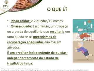 O QUE É?
Defining, reporting, and monitoring near-falls in older adults: a scoping review protocol
Cervato CJ, Buarque GLA, Robinson K, Frost R, Gavin J, Perracini MR, et al. Defining, reporting, and monitoring near-falls in older adults: a scoping review protocol. Geriatr Gerontol Aging. 2021;15:e0210015
• Idoso caidor: ≥ 2 quedas/12 meses;
• Quase-queda: Escorregão, um tropeço
ou a perda de equilíbrio que resultaria em
uma queda se os mecanismos de
recuperação adequados não fossem
ativados.
É um preditor independente de quedas,
independentemente do estado de
fragilidade física.
 