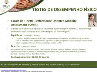TESTES DE DESEMPENHO FÍSICO
• Escala de Tinetti (Performance Oriented Mobility
Assessment-POMA)
• Analisa-se mudanças de posição, respostas a perturbações externas, movimentos
de marcha realizados no dia a dia e resposta a intervenções
• Equilíbrio: 13 itens (1-3 pontos)
• Equilíbrio sentado, levantar-se da cadeira, equilíbrio em pé imediato, equilíbrio de pé, equilíbrio
com os olhos fechados (pés próximos), equilíbrio ao girar, nudge test, virar o pescoço, equilíbrio em
apoio unipodal, extensão da coluna, alcançar objeto, sentar.
• Marcha: 9 itens (1-2 pontos)
• Iniciação da marcha, altura do passo, comprimento do passo (observe de lado), simetria do passo,
continuidade do passo, desvio da linha média (observe de trás), estabilidade do tronco, sustetação
durante a marcha, virando durante a marcha
• Pontuação máxima: 39+18: 57 pontos
Poma application of test to assess risk of falls in elderly
Lima JP, Farensena B. Poma application of test to assess risk of falls in elderly. Geriatr Gerontol Aging. 2012;6:200-211
Na versão Tinetti de 16 itens (9+7), <19/28 pontos, alto risco de quedas; 19-24: moderado
 