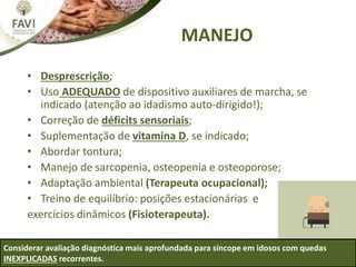 MANEJO
• Desprescrição;
• Uso ADEQUADO de dispositivo auxiliares de marcha, se
indicado (atenção ao idadismo auto-dirigido!);
• Correção de déficits sensoriais;
• Suplementação de vitamina D, se indicado;
• Abordar tontura;
• Manejo de sarcopenia, osteopenia e osteoporose;
• Adaptação ambiental (Terapeuta ocupacional);
• Treino de equilíbrio: posições estacionárias e
exercícios dinâmicos (Fisioterapeuta).
Considerar avaliação diagnóstica mais aprofundada para síncope em idosos com quedas
INEXPLICADAS recorrentes.
 