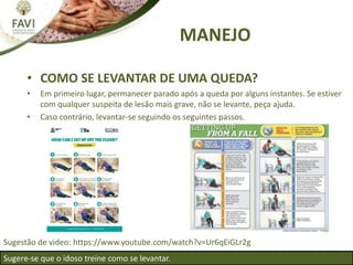 MANEJO
• COMO SE LEVANTAR DE UMA QUEDA?
• Em primeiro lugar, permanecer parado após a queda por alguns instantes. Se estiver
com qualquer suspeita de lesão mais grave, não se levante, peça ajuda.
• Caso contrário, levantar-se seguindo os seguintes passos.
Sugere-se que o idoso treine como se levantar.
Sugestão de video: https://www.youtube.com/watch?v=Ur6qEiGLr2g
 