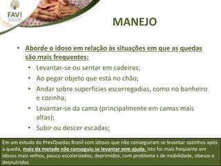 MANEJO
• Aborde o idoso em relação às situações em que as quedas
são mais frequentes:
• Levantar-se ou sentar em cadeiras;
• Ao pegar objeto que está no chão;
• Andar sobre superfícies escorregadias, como no banheiro
e cozinha;
• Levantar-se da cama (principalmente em camas mais
altas);
• Subir ou descer escadas;
Em um estudo do PrevQuedas Brasil com idosos que não conseguiram se levantar sozinhos após
a queda, mais da metade não conseguiu se levantar sem ajuda. Isto foi mais freqüente em
idosos mais velhos, pouco escolarizados, deprimidos, com problema s de mobilidade, obesos e
desnutridos
 