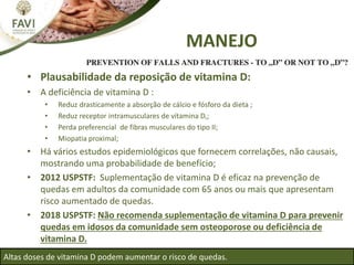 • Plausabilidade da reposição de vitamina D:
• A deficiência de vitamina D :
• Reduz drasticamente a absorção de cálcio e fósforo da dieta ;
• Reduz receptor intramusculares de vitamina D,;
• Perda preferencial de fibras musculares do tipo II;
• Miopatia proximal;
• Há vários estudos epidemiológicos que fornecem correlações, não causais,
mostrando uma probabilidade de benefício;
• 2012 USPSTF: Suplementação de vitamina D é eficaz na prevenção de
quedas em adultos da comunidade com 65 anos ou mais que apresentam
risco aumentado de quedas.
• 2018 USPSTF: Não recomenda suplementação de vitamina D para prevenir
quedas em idosos da comunidade sem osteoporose ou deficiência de
vitamina D.
Altas doses de vitamina D podem aumentar o risco de quedas.
MANEJO
 