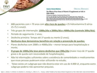 • 688 pacientes com > 70 anos com alto risco de quedas e 25 hidrovitamina D sérica
25-75.5 nmol/L
• Três grupos de intervenção: 1000u/dia x 2000u/dia x 4000u/dia (controle 200u/dia);
• Período de seguimento: 2 anos;
• Desfecho primário: Tempo até 1ª queda ou morte (2 anos);
• Nenhuma dose demonstrou benefício em relação a prevenção de quedas;
• Piores desfechos com 2000 u e 4000u/dia – menor tempo para hospitalização e
morte;
• O grupo de 1000u/dia teve piores desfechos que 200u/dia (maior risco de 1ª queda
grave e de queda com necessidade de hospitalização);
• Não há informações suficientes sobre a existência de comorbidades e medicamentos
que essas pessoas pudessem estar utilizando no estudo;
• Talvez exista um subgrupo que não deveria estar em uso de 4.000 UI, enquanto outro
subgrupo poderia não apresentar prejuízos.
Appel, L. J., Michos, E. D., Mitchell, C. M., Blackford, A. L., Sternberg, A. L., Miller III, E. R., … Tonascia, J. (2020). The Effects of Four Doses of Vitamin D Supplements on Falls in Older Adults. Annals of Internal Medicine
 