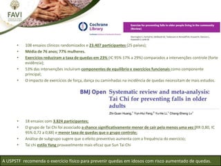 • 108 ensaios clínicos randomizados e 23.407 participantes (25 países);
• Média de 76 anos; 77% mulheres.
• Exercícios reduziram a taxa de quedas em 23% (IC 95% 17% a 29%) comparados a intervenções controle (forte
evidência);
• 53% das intervenções incluíram componentes de equilíbrio e exercícios funcionais como componente
principal;
• O impacto de exercícios de força, dança ou caminhadas na incidência de quedas necessitam de mais estudos.
• 18 ensaios com 3.824 participantes;
• O grupo de Tai Chi foi associado a chance significativamente menor de cair pelo menos uma vez (RR 0,80, IC
95% 0,72 a 0,88) e menor taxa de quedas que o grupo controle;
• Análise de subgrupo sugere que o efeito preventivo aumenta com a frequência do exercício;
• Tai chi estilo Yang provavelmente mais eficaz que Sun Tai Chi
A USPSTF recomenda o exercício físico para prevenir quedas em idosos com risco aumentado de quedas.
 