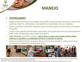 • EXERGAMES
• Programas de treinamento em realidade virtual (VRT) usando consoles comerciais: conceitos de
exercícios atraentes, motivadores e encorajadores em populações clínicas e saudáveis;
• Treinar o equilíbrio e promover atividades físicas em idosos podem contribuir para a prevenção
de quedas;
• Devido a baixa adesão da fisioterapia convencional, intervenções por meio do uso de exergames
estão sendo utilizadas para treinamento de equilíbrio;
• Jogar ≠Exercitar; protocolos variáveis - apesar disso, a maioria dos estudos revelou efeitos
positivos no equilíbrio, na mobilidade funcional e cognição em idosos;
• Efeitos no equilíbrios foram um pouco inferiores ao treino de equilíbrio - podem servir como
treinamento complementar atraente para idosos;
Donath, L., Rössler, R., & Faude, O. (2016). Effects of Virtual Reality Training (Exergaming) Compared to Alternative Exercise Training and Passive Control on Standing Balance and Functional Mobility in Healthy
Community-Dwelling Seniors: A Meta-Analytical Review. Sports Medicine, 46(9), 1293–1309.
Choi, S. D., Guo, L., Kang, D., & Xiong, S. (2017). Exergame technology and interactive interventions for elderly fall prevention: A systematic literature review. Applied Ergonomics, 65, 570–581.
MANEJO
 