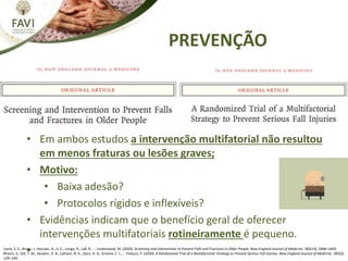 PREVENÇÃO
Lamb, S. E., Bruce, J., Hossain, A., Ji, C., Longo, R., Lall, R., … Underwood, M. (2020). Screening and Intervention to Prevent Falls and Fractures in Older People. New England Journal of Medicine, 383(19), 1848–1859.
Bhasin, S., Gill, T. M., Reuben, D. B., Latham, N. K., Ganz, D. A., Greene, E. J., … Peduzzi, P. (2020). A Randomized Trial of a Multifactorial Strategy to Prevent Serious Fall Injuries. New England Journal of Medicine, 383(2),
129–140.
• Em ambos estudos a intervenção multifatorial não resultou
em menos fraturas ou lesões graves;
• Motivo:
• Baixa adesão?
• Protocolos rígidos e inflexíveis?
• Evidências indicam que o benefício geral de oferecer
intervenções multifatoriais rotineiramente é pequeno.
•
 