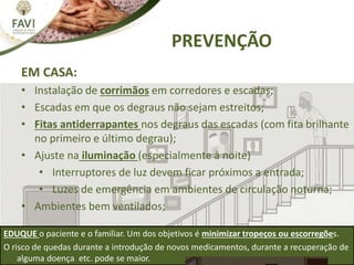 EM CASA:
• Instalação de corrimãos em corredores e escadas;
• Escadas em que os degraus não sejam estreitos;
• Fitas antiderrapantes nos degraus das escadas (com fita brilhante
no primeiro e último degrau);
• Ajuste na iluminação (especialmente à noite)
• Interruptores de luz devem ficar próximos a entrada;
• Luzes de emergência em ambientes de circulação noturna;
• Ambientes bem ventilados;
PREVENÇÃO
EDUQUE o paciente e o familiar. Um dos objetivos é minimizar tropeços ou escorregões.
O risco de quedas durante a introdução de novos medicamentos, durante a recuperação de
alguma doença etc. pode se maior.
 