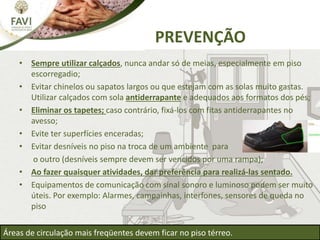 • Sempre utilizar calçados, nunca andar só de meias, especialmente em piso
escorregadio;
• Evitar chinelos ou sapatos largos ou que estejam com as solas muito gastas.
Utilizar calçados com sola antiderrapante e adequados aos formatos dos pés;
• Eliminar os tapetes; caso contrário, fixá-los com fitas antiderrapantes no
avesso;
• Evite ter superfícies enceradas;
• Evitar desníveis no piso na troca de um ambiente para
o outro (desníveis sempre devem ser vencidos por uma rampa);
• Ao fazer quaisquer atividades, dar preferência para realizá-las sentado.
• Equipamentos de comunicação com sinal sonoro e luminoso podem ser muito
úteis. Por exemplo: Alarmes, campainhas, interfones, sensores de queda no
piso
PREVENÇÃO
Áreas de circulação mais freqüentes devem ficar no piso térreo.
 