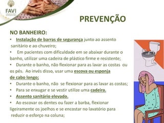 NO BANHEIRO:
• Instalação de barras de segurança junto ao assento
sanitário e ao chuveiro;
• Em pacientes com dificuldade em se abaixar durante o
banho, utilizar uma cadeira de plástico firme e resistente;
• Durante o banho, não flexionar para as lavar as costas ou
os pés. Ao invés disso, usar uma escova ou esponja
de cabo longo;
• Durante o banho, não se flexionar para as lavar as costas;
• Para se enxugar e se vestir utilize uma cadeira.
• Assento sanitário elevado.
• Ao escovar os dentes ou fazer a barba, flexionar
ligeiramente os joelhos e se encostar no lavatório para
reduzir o esforço na coluna;
PREVENÇÃO
 