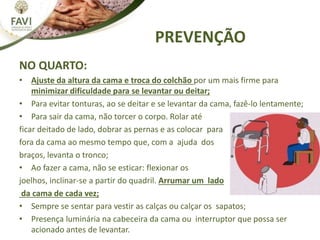 PREVENÇÃO
NO QUARTO:
• Ajuste da altura da cama e troca do colchão por um mais firme para
minimizar dificuldade para se levantar ou deitar;
• Para evitar tonturas, ao se deitar e se levantar da cama, fazê-lo lentamente;
• Para sair da cama, não torcer o corpo. Rolar até
ficar deitado de lado, dobrar as pernas e as colocar para
fora da cama ao mesmo tempo que, com a ajuda dos
braços, levanta o tronco;
• Ao fazer a cama, não se esticar: flexionar os
joelhos, inclinar-se a partir do quadril. Arrumar um lado
da cama de cada vez;
• Sempre se sentar para vestir as calças ou calçar os sapatos;
• Presença luminária na cabeceira da cama ou interruptor que possa ser
acionado antes de levantar.
 