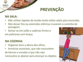NA SALA:
• Não utilizar tapetes de tecido muito soltos sobre piso encerado;
• Não deixar fios ou extensões elétricas cruzarem o caminho de
passagem;
• Sentar-se em sofás e cadeiras firmes e
em poltronas com braço;
NA COZINHA:
• Organize itens a altura dos olhos;
• Armários acessíveis, que não necessitem
de bancos e escadas e que não seja
necessário se abaixar para alcançar os objetos
PREVENÇÃO
 