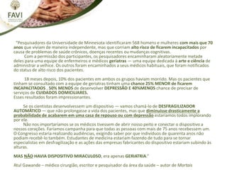 “Pesquisadores da Universidade de Minnesota identificaram 568 homens e mulheres com mais que 70
anos que viviam de maneira independente, mas que corriam alto risco de ficarem incapacitados por
causa de problemas de saúde crônicos, doenças recentes ou mudanças cognitivas.
Com a permissão dos participantes, os pesquisadores encaminharam aleatoriamente metade
deles para uma equipe de enfermeiros e médicos geriatras — uma equipe dedicada à arte e ciência de
administrar a velhice. Os outros foram encaminhados a seus médicos habituais, que foram notificados
do status de alto risco dos pacientes.
18 meses depois, 10% dos pacientes em ambos os grupos haviam morrido. Mas os pacientes que
tinham se consultado com a equipe de geriatras tinham uma chance 25% MENOR de ficarem
INCAPACITADOS , 50% MENOS de desenvolver DEPRESSÃO E 40%MENOS chance de precisar de
serviços de CUIDADOS DOMICILIARES.
Esses resultados foram impressionantes.
Se os cientistas desenvolvessem um dispositivo — vamos chamá-lo de DESFRAGILIZADOR
AUTOMÁTICO — que não prolongasse a vida dos pacientes, mas que diminuísse drasticamente a
probabilidade de acabarem em uma casa de repouso ou com depressão estaríamos todos implorando
por ele.
Não nos importaríamos se os médicos tivessem de abrir nosso peito e conectar o dispositivo a
nossos corações. Faríamos campanha para que todas as pessoas com mais de 75 anos recebessem um.
O Congresso estaria realizando audiências, exigindo saber por que indivíduos de quarenta anos não
podiam recebê-lo também. Estudantes de medicina estariam fazendo de tudo para se tornar
especialistas em desfragilização e as ações das empresas fabricantes do dispositivo estariam subindo às
alturas.
MAS NÃO HAVIA DISPOSITIVO MIRACULOSO, era apenas GERIATRIA.”
Atul Gawande – médico cirurgião, escritor e pesquisador da área da saúde – autor de Mortais
 
