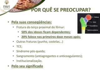 POR QUÊ SE PREOCUPAR?
• Pela suas conseqüências:
• Fratura do terço proximal do fêmur:
• 50% dos idosos ficam dependentes;
• 20% falece nos primeiros doze meses após;
• Outras fraturas (punho, costelas...)
• TCE;
• Síndrome pós-queda;
• Sangramento (antiagregantes e anticoagulantes);
• Institucionalização.
• Pelo seu significado
 