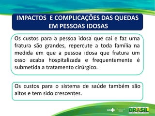 Os custos para a pessoa idosa que cai e faz uma
fratura são grandes, repercute a toda família na
medida em que a pessoa idosa que fratura um
osso acaba hospitalizada e frequentemente é
submetida a tratamento cirúrgico.
IMPACTOS E COMPLICAÇÕES DAS QUEDAS
EM PESSOAS IDOSAS
Os custos para o sistema de saúde também são
altos e tem sido crescentes.
 