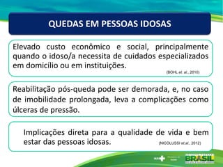 Elevado custo econômico e social, principalmente
quando o idoso/a necessita de cuidados especializados
em domicílio ou em instituições.
(BOHL et. al., 2010)
QUEDAS EM PESSOAS IDOSAS
Reabilitação pós-queda pode ser demorada, e, no caso
de imobilidade prolongada, leva a complicações como
úlceras de pressão.
Implicações direta para a qualidade de vida e bem
estar das pessoas idosas. (NICOLUSSI et.al., 2012)
 