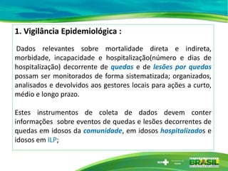 1. Vigilância Epidemiológica :
Dados relevantes sobre mortalidade direta e indireta,
morbidade, incapacidade e hospitalização(número e dias de
hospitalização) decorrente de quedas e de lesões por quedas
possam ser monitorados de forma sistematizada; organizados,
analisados e devolvidos aos gestores locais para ações a curto,
médio e longo prazo.
Estes instrumentos de coleta de dados devem conter
informações sobre eventos de quedas e lesões decorrentes de
quedas em idosos da comunidade, em idosos hospitalizados e
idosos em ILP;
 