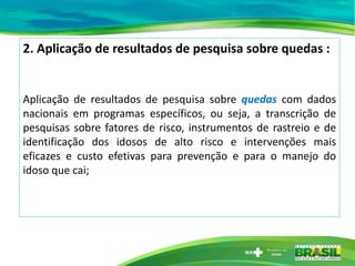 2. Aplicação de resultados de pesquisa sobre quedas :
Aplicação de resultados de pesquisa sobre quedas com dados
nacionais em programas específicos, ou seja, a transcrição de
pesquisas sobre fatores de risco, instrumentos de rastreio e de
identificação dos idosos de alto risco e intervenções mais
eficazes e custo efetivas para prevenção e para o manejo do
idoso que cai;
 