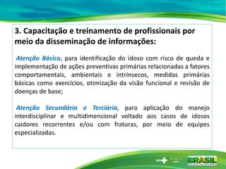 3. Capacitação e treinamento de profissionais por
meio da disseminação de informações:
Atenção Básica, para identificação do idoso com risco de queda e
implementação de ações preventivas primárias relacionadas a fatores
comportamentais, ambientais e intrínsecos, medidas primárias
básicas como exercícios, otimização da visão funcional e revisão de
doenças de base;
Atenção Secundária e Terciária, para aplicação do manejo
interdisciplinar e multidimensional voltado aos casos de idosos
caidores recorrentes e/ou com fraturas, por meio de equipes
especializadas.
 